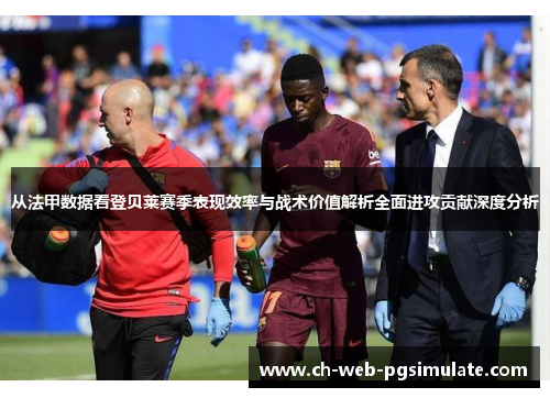 从法甲数据看登贝莱赛季表现效率与战术价值解析全面进攻贡献深度分析